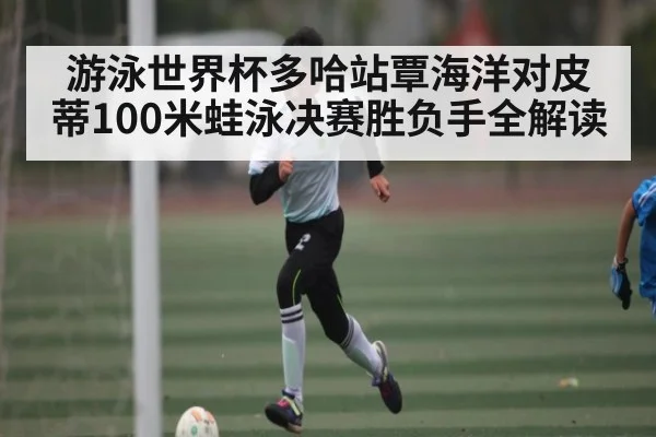 游泳世界杯多哈站覃海洋对皮蒂100米蛙泳决赛胜负手全解读