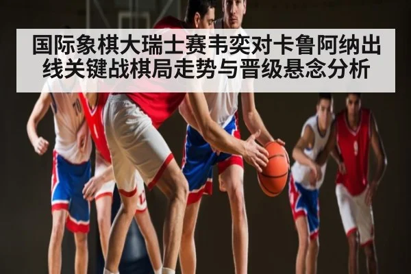 国际象棋大瑞士赛韦奕对卡鲁阿纳出线关键战棋局走势与晋级悬念分析