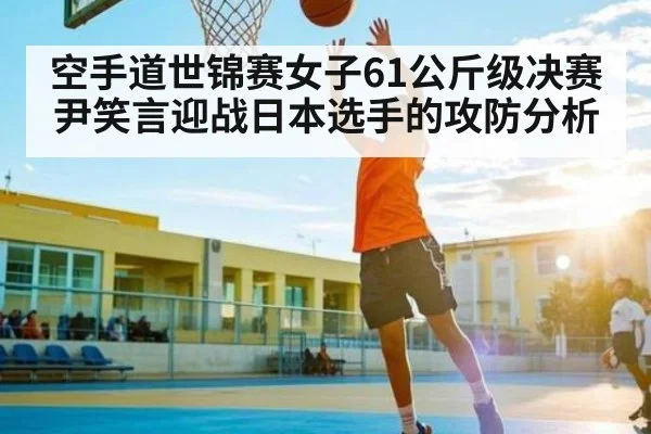 空手道世锦赛女子61公斤级决赛尹笑言迎战日本选手的攻防分析