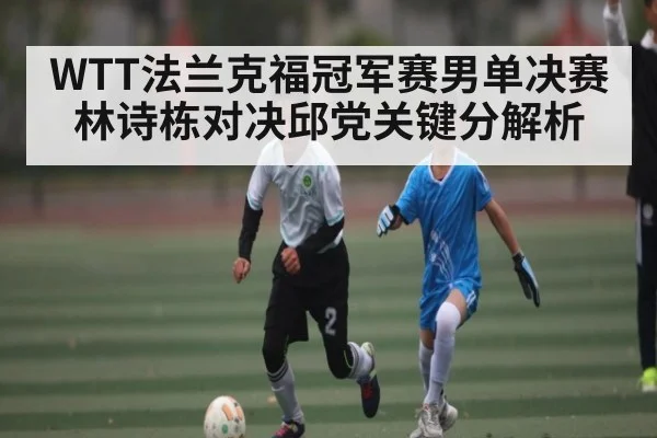 WTT法兰克福冠军赛男单决赛林诗栋对决邱党关键分解析