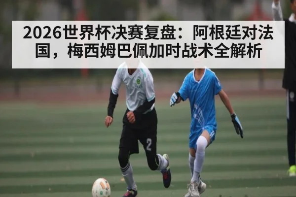 2026世界杯决赛复盘：阿根廷对法国，梅西姆巴佩加时战术全解析