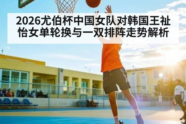 2026尤伯杯中国女队对韩国王祉怡女单轮换与一双排阵走势解析